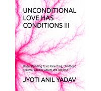 UNCONDITIONAL LOVE HAS CONDITIONS III: Understanding Toxic Parenting, Childhood Trauma, and the Adults We Become