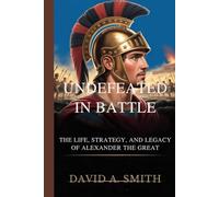 UNDEFEATED IN BATTLE: The Life, Strategy,and The Legacy of Alexander the Great