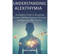 UNDERSTANDING ALEXITHYMIA: An Empathetic Guide to Recognizing Emotions, Building Emotional Awareness, and Expressing What You Feel