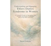 Understanding and Managing Ehlers-Danlos Syndrome in Women: A Complete Guide to Managing Pain, Fatigue, Hormonal Challenges and Living Well with EDS