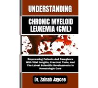UNDERSTANDING CHRONIC MYELOID LEUKEMIA (CML): Empowering Patients And Caregivers With Vital Insights, Practical Tools, And The Latest Scientific Developments In Hematologic Care