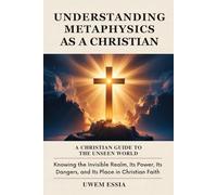 UNDERSTANDING METAPHYSICS AS A CHRISTIAN: A Christian Guide to the Unseen World: Knowing the Invisible Realm, Its Power, Its Dangers, and Its Place in Christian Faith (Christianity Books)