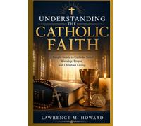 UNDERSTANDING THE CATHOLIC FAITH: A Simple Guide to Catholic Belief, Worship, Prayer, and Christian Living.