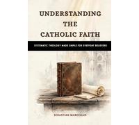 Understanding the Catholic Faith: Systematic Theology Made Simple for Everyday Believers