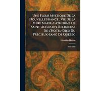 Une Fleur Mystique De La Nouvelle France: Vie De La MeÌ re Marie-Catherine De Saint-Augustin, Religieuse De l'Hotel-Dieu Du PreÌ cieux-Sang De QueÌ bec: 1632-1668