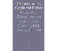 Unitarianism: Its Origin and History: A Course of Sixteen Lectures Delivered in Channing Hall, Boston, 1888 89
