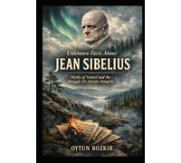 Unknown Facts About Jean Sibelius: Myths of Nature and the Struggle for Artistic Integrity (Unknown Facts About Legendary Classical Music Composers)