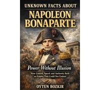 Unknown Facts About Napoleon Bonaparte: Power Without Illusion - How Control, Speed, and Authority Built an Empire That Could Not Endure (Unknown Facts About Leaders Who Changed History)