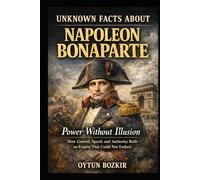 Unknown Facts About Napoleon Bonaparte: Power Without Illusion - How Control, Speed, and Authority Built an Empire That Could Not Endure (Unknown Facts About Leaders Who Changed History)