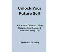 Unlock Your Future Self: A Practical Guide to Living Happier, Healthier, and Wealthier Every Day
