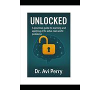 Unlocked: A PRACTICAL GUIDE TO LEARNING AND APPLYING ARTIFICIAL INTELLIGENCE (AI) TO SOLVE REAL WORLD PROBLEMS