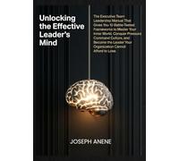 UNLOCKING THE EFFECTIVE LEADER’S MIND: The Executive Team Leadership Manual That Gives You 10 Battle-Tested Frameworks to Master Your Inner World, Conquer Pressure, Command Culture, and Become the Le