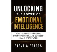 Unlocking The Power Of Emotional Intelligence: How To Navigate People, Build Influence, And Succeed In Any Workplace