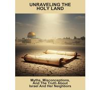Unraveling The Holy Land: Myths, Misconceptions, And The Truth About Israel And Her Neighbors