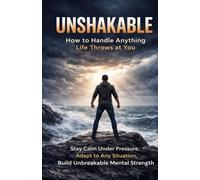 Unshakable: How to Handle Anything Life Throws at You: Stay Calm Under Pressure, Adapt to Any Situation, and Build Mental Strength That Doesn’t Break
