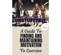 UNSTOPPABLE: A Guide To Finding and Maintaining Motivation To Exercise