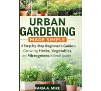 URBAN GARDENING MADE SIMPLE: A Step-by-Step Beginner’s Guide to Growing Herbs, Vegetables, and Microgreens in Small Spaces.