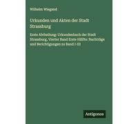 Urkunden und Akten der Stadt Strassburg: Erste Abtheilung: Urkundenbuch der Stadt Strassburg, Vierter Band Erste Hälfte: Nachträge und Berichtigungen zu Band I-III