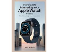 USER GUIDE TO MASTERING YOUR APPLE WATCH SERIES 9: Essential Knowledge for Smarter Decisions