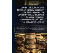 Usury the Scourge of Nations. Money Interest, an Everlasting tax Levied by the Annuitant Class on Labour. Addressed to the Land and Labour League