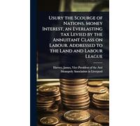 Usury the Scourge of Nations. Money Interest, an Everlasting tax Levied by the Annuitant Class on Labour. Addressed to the Land and Labour League