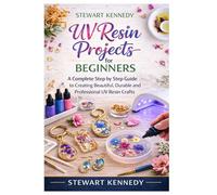 UV Resin Projects for Beginners: A Complete Step by Step Guide to Creating Beautiful, Durable and Professional UV Resin Crafts (Essential Guides to ... and Essential Skills for Everyday Makers)