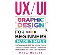 UX/UI Graphic Design For Beginners Made Simple: The Comprehensive Guide How to Master Essential Tools, Create Stunning Interfaces, & Improve User Experience for Your Clients Easily & Effectively