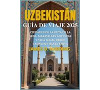 UZBEKISTÁN GUÍA DE VIAJE 2025: CIUDADES DE LA RUTA DE LA SEDA, MARAVILLAS ANTIGUAS Y VIDA LOCAL DESDE TASHKENT HASTA KHIVA
