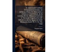 V. Gregorii Lopesii Commentationes. in Apocalypsim Ex Hispanica Lingua Conversae, & in Lucem Nunc Primum Editae. S. Thomae Aquinatis O.P. Opusculorum Quae in Edit Romana Sunt Iv. V. Vi. Vii. VIII