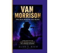 VAN MORRISON: THE MAN BEHIND THE MUSIC -: A Deep Dive into the Life, Songs, and Soul of a Rock Legend