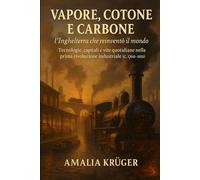 Vapore, Cotone e Carbone: l’Inghilterra che reinventò il mondo: Tecnologie, capitali e vite quotidiane nella prima rivoluzione industriale (c. 1760-1851)