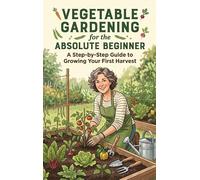 Vegetable Gardening for the Absolute Beginner: A Step-by-Step Guide to Growing Your First Harvest
