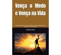 Vença o Medo e Vença na Vida: Como Desenvolver Coragem, Confiança e a Mentalidade Necessária para Alcançar Seus Objetivos