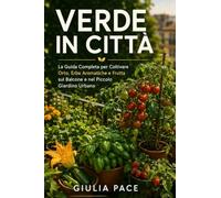 Verde in Città: La Guida Completa per Coltivare Orto, Erbe Aromatiche e Frutta sul Balcone e nel Piccolo Giardino Urbano, dal Primo Seme al Primo Raccolto