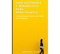 Vida Sostenible y Minimalista para Principiantes: Tu Guía Esencial para una Vida con Propósito