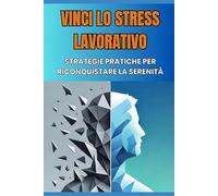 Vinci lo Stress Lavorativo - Strategie Pratiche per Riconquistare la Serenità: Tecniche di Mindfulness e Gestione delle Emozioni per Sconfiggere il Burnout e l'Ansia Lavorativa