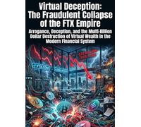 Virtual Deception: The Fraudulent Collapse of the FTX Empire: Arrogance, Deception, and the Multi-Billion Dollar Destruction of Virtual Wealth in the Modern Financial System