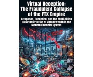 Virtual Deception: The Fraudulent Collapse of the FTX Empire: Arrogance, Deception, and the Multi-Billion Dollar Destruction of Virtual Wealth in the Modern Financial System