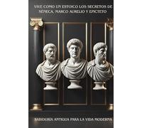 VIVE COMO UN ESTOICO LOS SECRETOS DE SÉNECA, MARCO AURELIO Y EPICTETO: SABIDURÍA ANTIGUA PARA LA VIDA MODERNA
