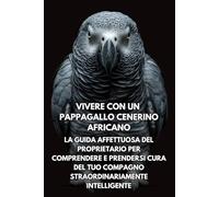Vivere Con Un Pappagallo Cenerino Africano: La Guida Affettuosa Del Proprietario Per Comprendere E Prendersi Cura Del Tuo Compagno Straordinariamente Intelligente
