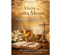 Vivere la Santa Messa nella Divina Volontà: Guida spirituale per entrare, con Gesù e Maria, nell’Atto eterno dell’Eucaristia