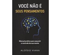 VOCÊ NÃO É SEUS PENSAMENTOS.: Manual prático para assumir o controle da sua mente.