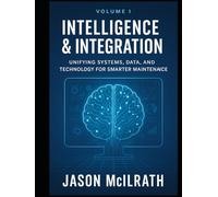 Volume I: Intelligence & Integration: Unifying Systems, Data, and Technology for Smarter Maintenance (Foundations of the Future: The Maintenance Evolution Series)