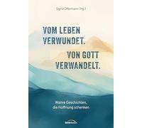 Vom Leben verwundet. Von Gott verwandelt.: Wahre Geschichten, die Hoffnung schenken