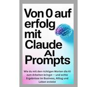 Von 0 auf Erfolg mit Claude AI Prompts: Wie du mit den richtigen Worten die KI zum Arbeiten bringst - und echte Ergebnisse im Business, Alltag und Leben erzielst
