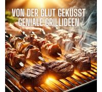 Von der Glut geküsst Geniale Grillideen: Unvergessliche Rezepte für Fleisch, Fisch, Gemüse und mehr