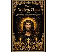 Von der Nachfolge Christi und Anleitung zum geistlichen Leben - Der erhabene Weg der Seele zur inneren Läuterung, zur wahren Demut und zur vollkommenen Vereinigung mit Gott