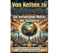 Von Ketten zu Kontinenten: Die verborgene Macht der Sklaverei: Wie ein System der Unterdrückung die moderne Welt formte und bis heute nachwirkt