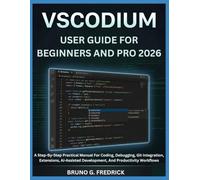 VSCODIUM USER GUIDE FOR BEGINNERS AND PRO 2026: A Step-By-Step Practical Manual For Coding, Debugging, Git Integration, Extensions, Ai-Assisted Development, And Productivity Workflows