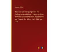 Wahn und Ueberzeugung: Reise des Kupferschmiede-Meisters Friedrich Höhne in Weimar über Bremen nach Nordamerika und Texas in den Jahren 1839, 1840 und 1841